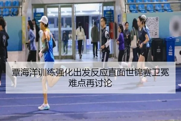 覃海洋训练强化出发反应直面世锦赛卫冕难点再讨论