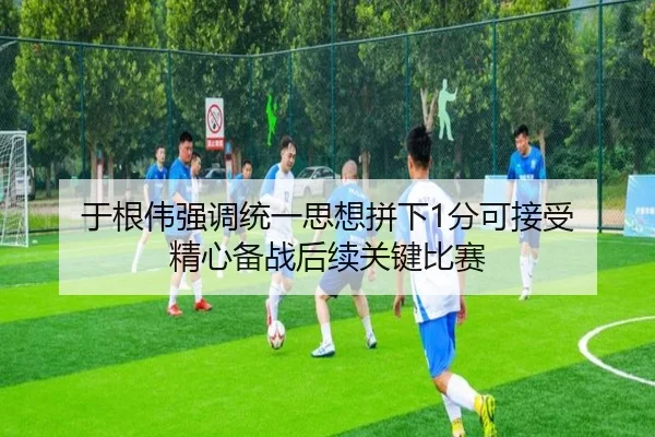 于根伟强调统一思想拼下1分可接受 精心备战后续关键比赛